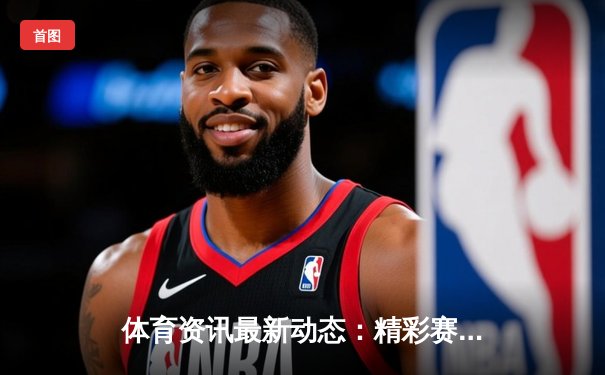 体育资讯最新动态：精彩赛事回顾