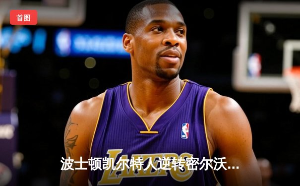 波士顿凯尔特人逆转密尔沃基雄鹿，塔图姆狂砍42分率队锁定东部半决赛席位