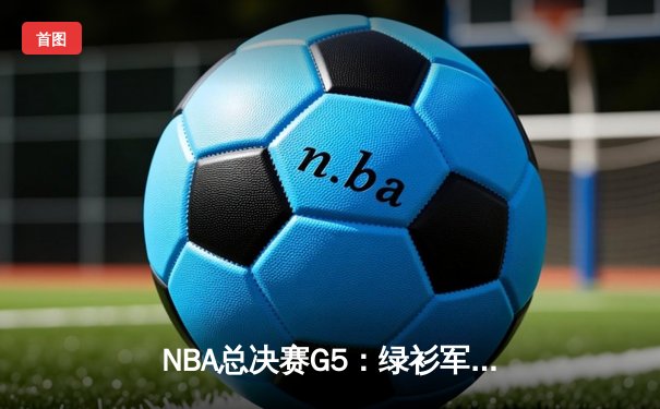 NBA总决赛G5：绿衫军险胜独行侠，塔图姆三双锁定赛点