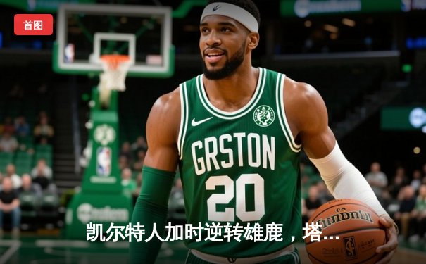 凯尔特人加时逆转雄鹿，塔图姆狂砍42分锁定东部半决赛席位