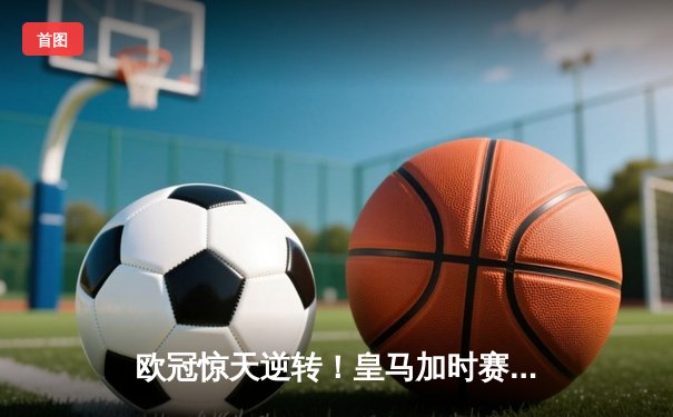 欧冠惊天逆转！皇马加时赛3-2绝杀拜仁，维尼修斯制胜球锁定决赛席位