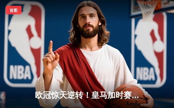 欧冠惊天逆转！皇马加时赛3-2绝杀拜仁，维尼修斯制胜球锁定决赛席位