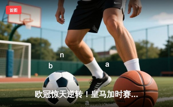 欧冠惊天逆转！皇马加时赛3-2绝杀拜仁，维尼修斯制胜球锁定决赛席位