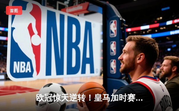 欧冠惊天逆转！皇马加时赛3-2绝杀拜仁，维尼修斯制胜球锁定决赛席位